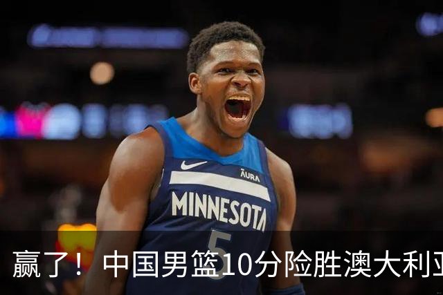 赢了！中国男篮10分险胜澳大利亚，王俊杰23分成关键先生，郭士强放心了